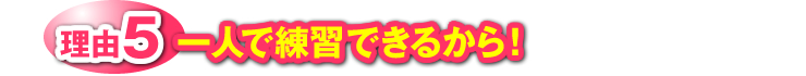 理由5：一人で練習できるから！