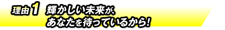 理由1：輝かしい未来が、あなたを待っているから！