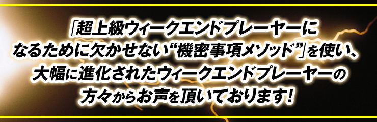 「超上級ウィークエンドプレーヤーになるために欠かせない“機密事項メソッド”」を使い、大幅に進化されたウィークエンドプレーヤーの方々からお声を頂いております！