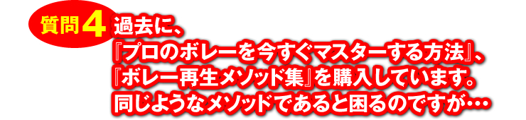 質問4：「過去に、『プロのボレーを今すぐマスターする方法』、『ボレー再生メソッド集』を購入しています。同じようなメソッドであると困るのですが・・・」