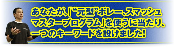 あなたが、「“元型”ボレー、スマッシュマスタープログラム」を使うに当たり、一つのキーワードを設けました！