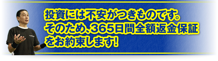 「投資には不安がつきものです。そのため、365日間全額返金保証をお約束します！」