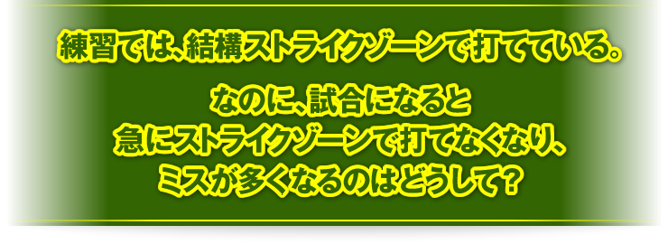 練習では、結構ストライクゾーンで打てている。なのに、試合になると急にストライクゾーンで打てなくなり、ミスが多くなるのはどうして？