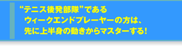 “テニス後発部隊”であるウィークエンドプレーヤーの方は、先に上半身の動きからマスターする！