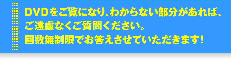 DVDをご覧になり、わからない部分があれば、ご遠慮なくご質問ください。回数無制限でお答えさせていただきます！