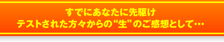 すでにあなたに先駆けテストされた方々からの“生”のご感想として・・・