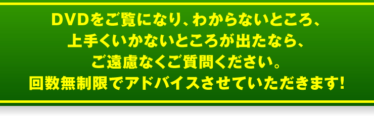 DVDをご覧になり、わからないところ、上手くいかないところが出たなら、ご遠慮なくご質問ください。回数無制限でアドバイスさせていただきます！