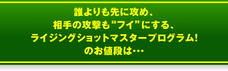「誰よりも先に攻め、相手の攻撃も“フイ”にする、ライジングショットマスタープログラム！」のお値段は・・・