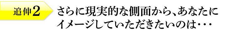 追伸2：さらに現実的な側面から、あなたにイメージしていただきたいのは・・・