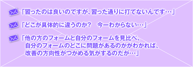 「習ったのは良いのですが、習った通りに打てないんです・・・」「どこが具体的に違うのか？　今一わからない・・・」「他の方のフォームと自分のフォームを見比べ、自分のフォームのどこに問題があるのかがわかれば、改善の方向性がつかめる気がするのだが・・・」