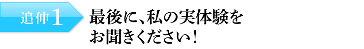 追伸1：最後に、私の実体験をお聞きください！