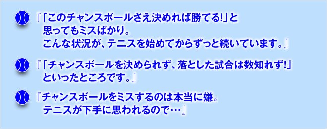 『「このチャンスボールさえ決めれば勝てる！」と思ってもミスばかり。こんな状況が、テニスを始めてからずっと続いています。』『「チャンスボールを決められず、落とした試合は数知れず！」といったところです。」「チャンスボールをミスするのは本当に嫌。テニスが下手に思われるので…」