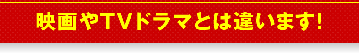 映画やTVドラマとは違います！