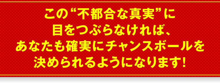 この“不都合な真実”に目をつぶらなければ、あなたも確実にチャンスボールを決められるようになります！