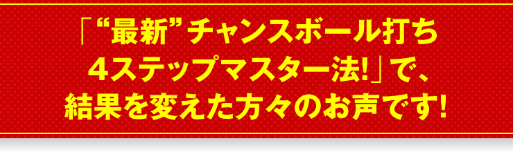 「“最新”チャンスボール打ち4ステップマスター法！」で、結果を変えた方々のお声です！