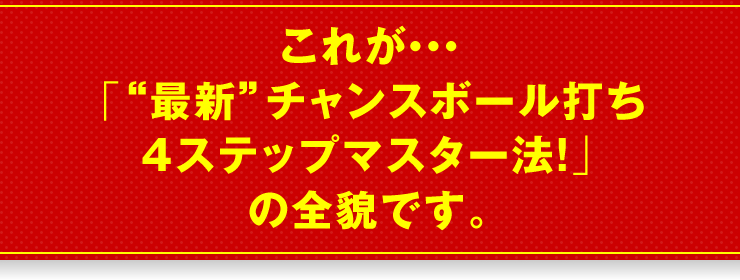 これが…「“最新”チャンスボール打ち4ステップマスター法！」の全貌です。