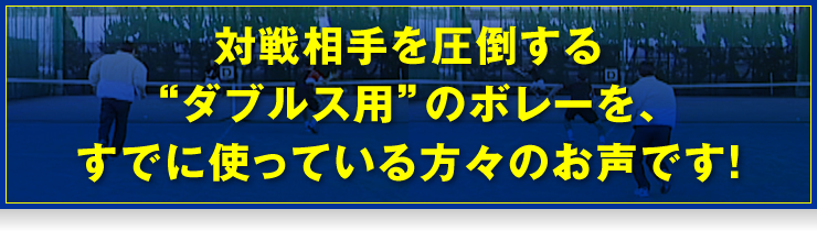 対戦相手を圧倒する“ダブルス用”のボレーを、すでに使っている方々のお声です！