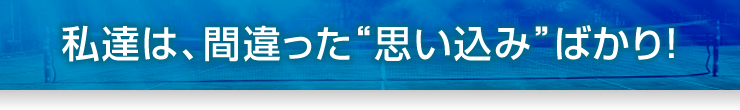 私達は、間違った“思い込み”ばかり！