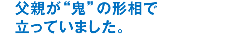 父親が“鬼”の形相で立っていました。