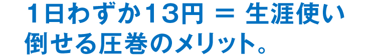 1日わずか13円 ＝ 生涯使い倒せる圧巻のメリット。