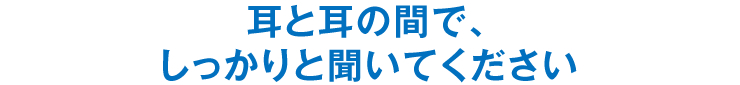 耳と耳の間で、しっかりと聞いてください