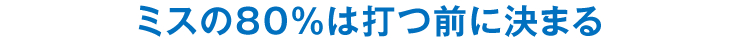 ミスの80％は打つ前に決まる