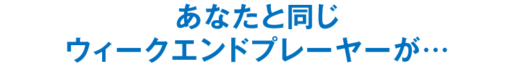 あなたと同じウィークエンドプレーヤーが…