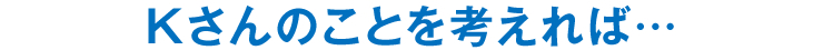 Kさんのことを考えれば…