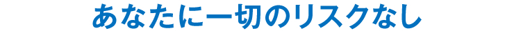 あなたに一切のリスクなし