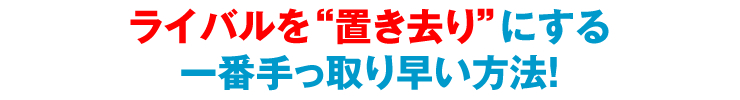 ライバルを“置き去り”にする一番手っ取り早い方法！