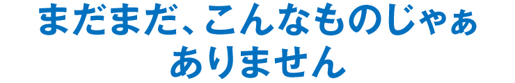 まだまだ、こんなものじゃぁありません