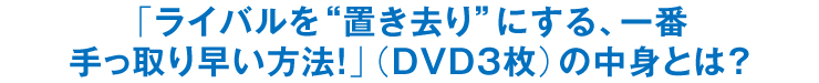 「ライバルを“置き去り”にする、一番手っ取り早い方法！」（DVD3枚）の中身とは？