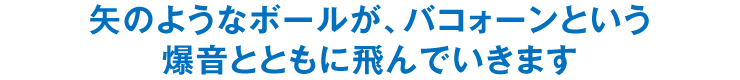 矢のようなボールが、バコォーンという爆音とともに飛んでいきます