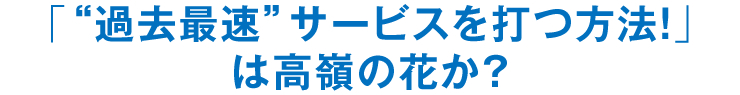 「“過去最速”サービスを打つ方法！」は高嶺の花か？