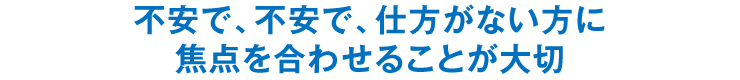 不安で、不安で、仕方がない方に焦点を合わせることが大切