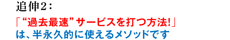 追伸2：「“過去最速”サービスを打つ方法！」は、半永久的に使えるメソッドです