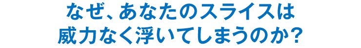 なぜ、あなたのスライスは威力なく浮いてしまうのか？