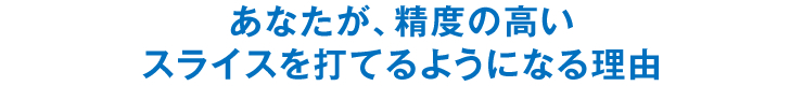 あなたが、精度の高いスライスを打てるようになる理由