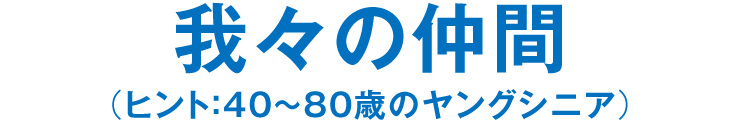 我々の仲間（ヒント：40～80歳のヤングシニア）