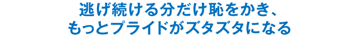 逃げ続ける分だけ恥をかき、もっとプライドがズタズタになる