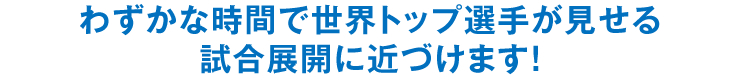 わずかな時間で世界トップ選手が見せる試合展開に近づけます！