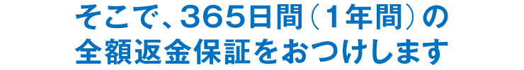 そこで、365日間(1年間)の全額返金保証をおつけします