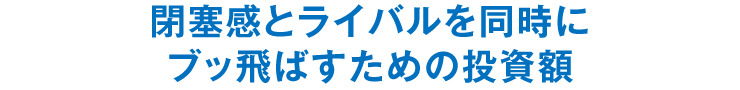 閉塞感とライバルを同時にブッ飛ばすための投資額