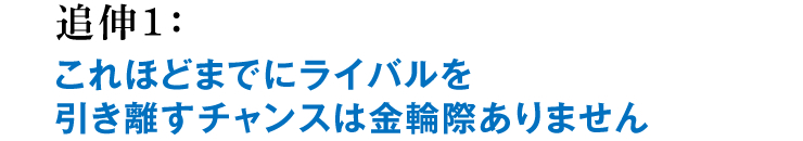 追伸1：これほどまでにライバルを引き離すチャンスは金輪際ありません