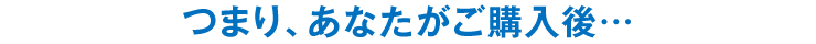 つまり、あなたがご購入後…