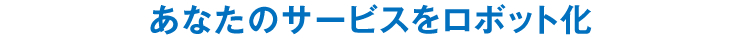 あなたのサービスをロボット化