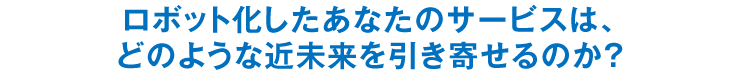 ロボット化したあなたのサービスは、どのような近未来を引き寄せるのか？