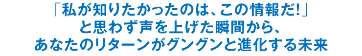 「私が知りたかったのは、この情報だ！」と思わず声を上げた瞬間から、あなたのリターンがグングンと進化する未来