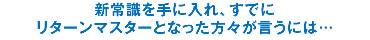 新常識を手に入れ、すでにリターンマスターとなった方々が言うには…