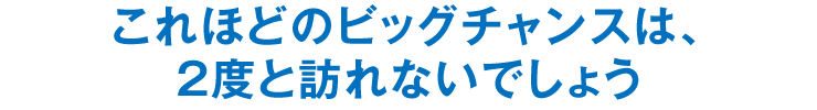 これほどのビッグチャンスは、2度と訪れないでしょう